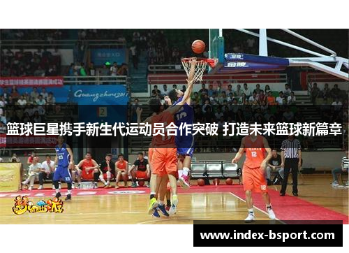篮球巨星携手新生代运动员合作突破 打造未来篮球新篇章