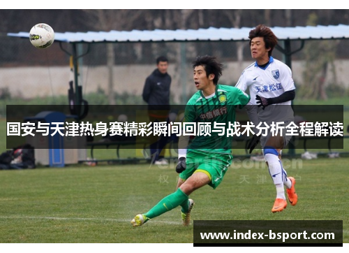 国安与天津热身赛精彩瞬间回顾与战术分析全程解读