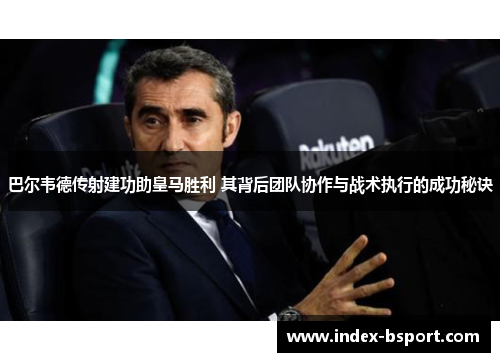 巴尔韦德传射建功助皇马胜利 其背后团队协作与战术执行的成功秘诀