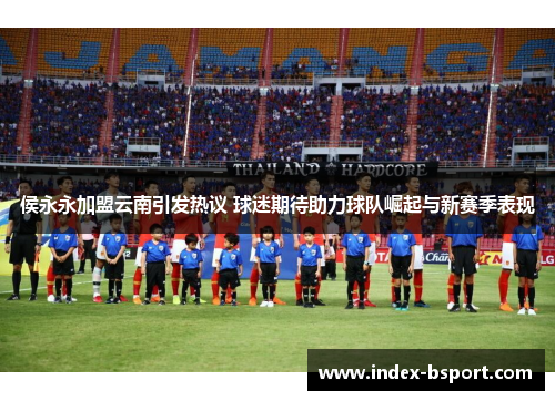 侯永永加盟云南引发热议 球迷期待助力球队崛起与新赛季表现