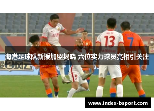 海港足球队新援加盟揭晓 六位实力球员亮相引关注