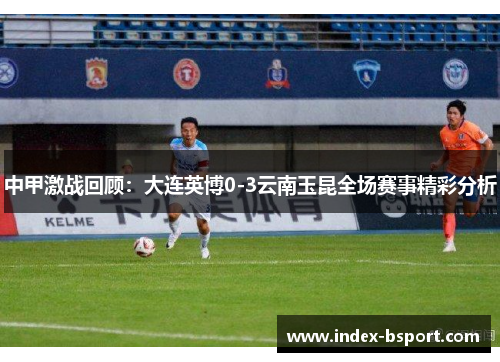 中甲激战回顾：大连英博0-3云南玉昆全场赛事精彩分析