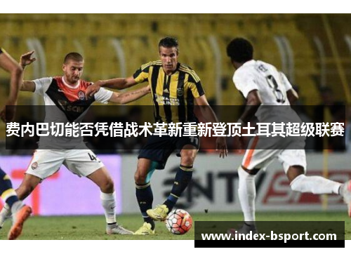费内巴切能否凭借战术革新重新登顶土耳其超级联赛