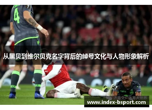 从黑贝到维尔贝克名字背后的绰号文化与人物形象解析