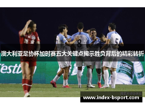 澳大利亚足协杯加时赛五大关键点揭示胜负背后的精彩转折