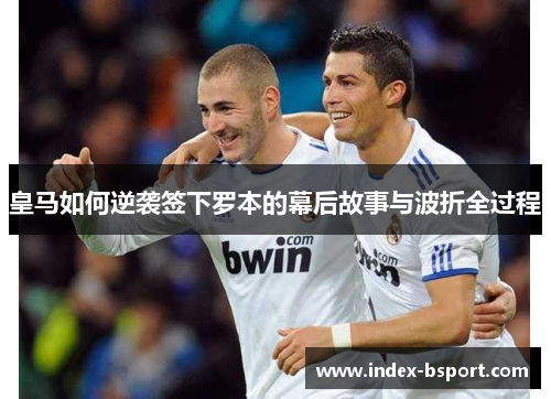 皇马如何逆袭签下罗本的幕后故事与波折全过程