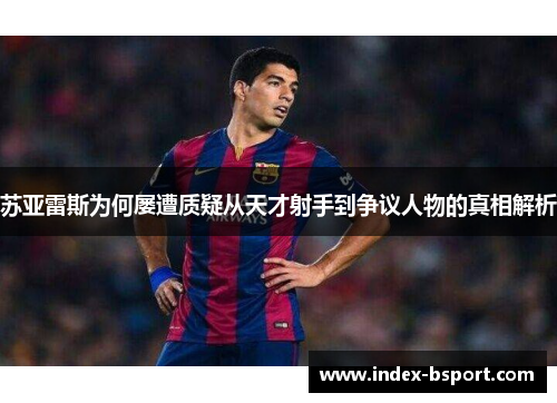 苏亚雷斯为何屡遭质疑从天才射手到争议人物的真相解析